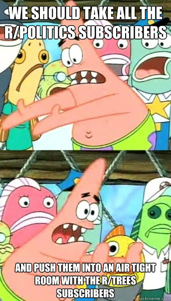 we should take all the r/politics subscribers and push them into an air tight room with the r/trees subscribers  Push it somewhere else Patrick