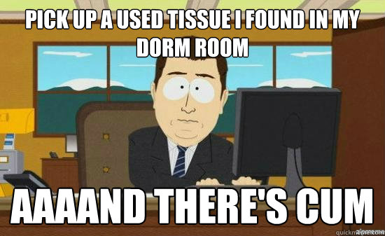 Pick up a used tissue I found in my dorm room AAAAND there's cum  aaaand its gone