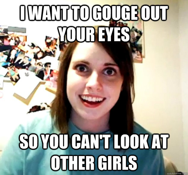 I want to gouge out your eyes so you can't look at other girls - I want to gouge out your eyes so you can't look at other girls  Overly Attached Girlfriend