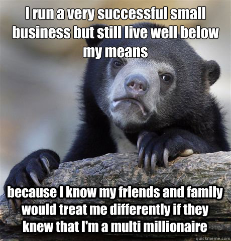 I run a very successful small business but still live well below my means because I know my friends and family would treat me differently if they knew that I'm a multi millionaire  Confession Bear
