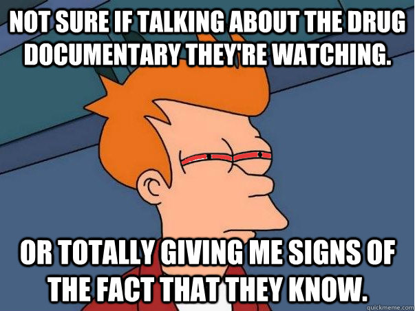 Not sure if talking about the drug documentary they're watching. Or totally giving me signs of the fact that they know.  High Fry