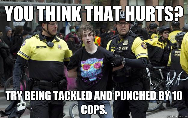 you think that hurts? try being tackled and punched by 10 cops. - you think that hurts? try being tackled and punched by 10 cops.  egotistical anarchist