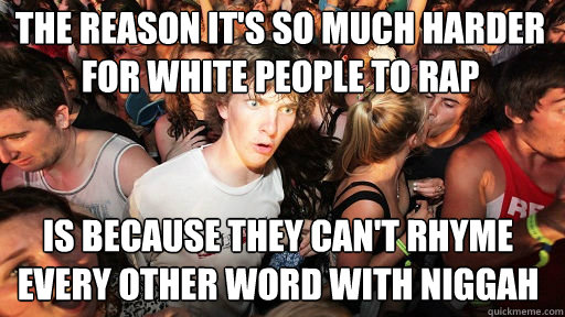 the reason it's so much harder for white people to rap
 is because they can't rhyme every other word with niggah - the reason it's so much harder for white people to rap
 is because they can't rhyme every other word with niggah  Sudden Clarity Clarence