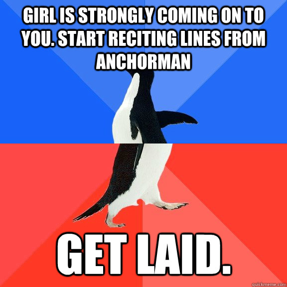 Girl is strongly coming on to you. Start reciting lines from Anchorman Get laid.  Socially Awkward Awesome Penguin