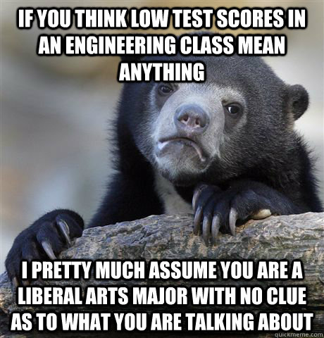 If you think low test scores in an engineering class mean anything I pretty much assume you are a liberal arts major with no clue as to what you are talking about - If you think low test scores in an engineering class mean anything I pretty much assume you are a liberal arts major with no clue as to what you are talking about  Confession Bear