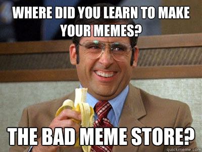 Where did you learn to make your memes? The Bad Meme store?    Brick Tamland