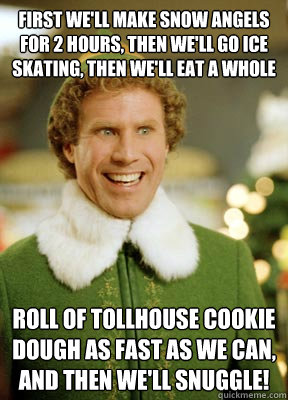 First we'll make snow angels for 2 hours, then we'll go ice skating, then we'll eat a whole  roll of Tollhouse cookie dough as fast as we can, and then we'll snuggle! - First we'll make snow angels for 2 hours, then we'll go ice skating, then we'll eat a whole  roll of Tollhouse cookie dough as fast as we can, and then we'll snuggle!  Buddy the Elf