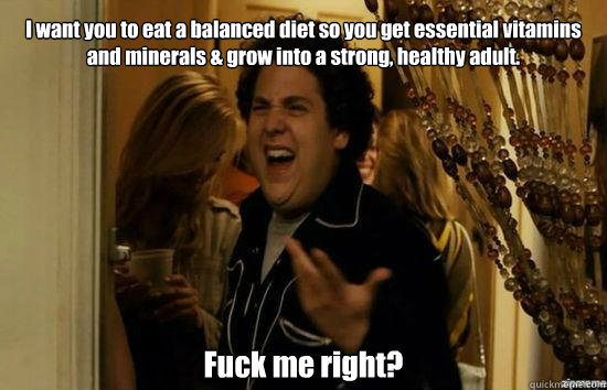 I want you to eat a balanced diet so you get essential vitamins and minerals & grow into a strong, healthy adult. Fuck me right? - I want you to eat a balanced diet so you get essential vitamins and minerals & grow into a strong, healthy adult. Fuck me right?  Jonah Hill - Fuck me right