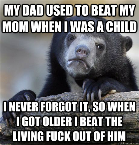 My Dad used to beat my mom when I was a child I never forgot it, so when I got older I beat the living fuck out of him  Confession Bear
