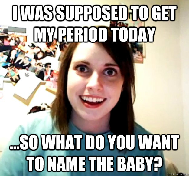I was supposed to get my period today ...so what do you want to name the baby?  Overly Attached Girlfriend