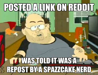 Posted a link on reddit was told it was a 
repost by a spazzcake nerd  Reddit downvoter