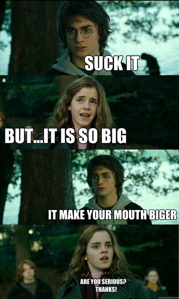 suck it but...it is so big it make your mouth biger are you serious?
     thanks! - suck it but...it is so big it make your mouth biger are you serious?
     thanks!  Horny Harry