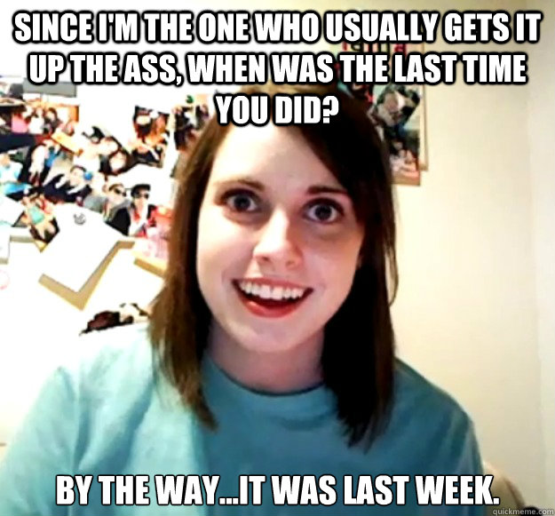 Since I'm the one who usually gets it up the ass, when was the last time you did? By the way...it was last week.  Overly Attached Girlfriend
