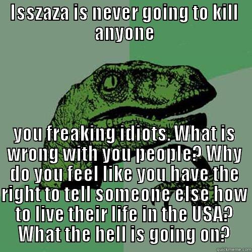 ISSZAZA IS NEVER GOING TO KILL ANYONE YOU FREAKING IDIOTS. WHAT IS WRONG WITH YOU PEOPLE? WHY DO YOU FEEL LIKE YOU HAVE THE RIGHT TO TELL SOMEONE ELSE HOW TO LIVE THEIR LIFE IN THE USA? WHAT THE HELL IS GOING ON? Philosoraptor
