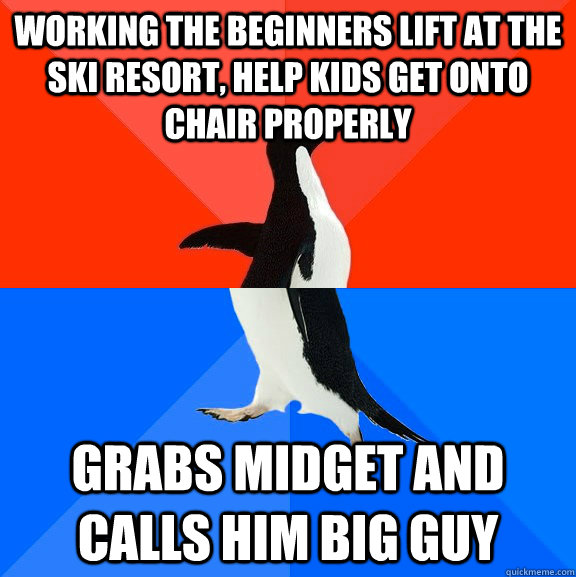 working the beginners lift at the ski resort, help kids get onto chair properly grabs midget and calls him big guy  Socially Awesome Awkward Penguin