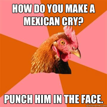 hOW DO YOU MAKE A MEXICAN CRY?  PUNCH HIM IN THE FACE.  - hOW DO YOU MAKE A MEXICAN CRY?  PUNCH HIM IN THE FACE.   Anti-Joke Chicken