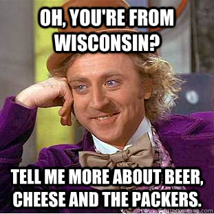 Oh, you're from Wisconsin? Tell me more about beer, cheese and the Packers.  Condescending Wonka