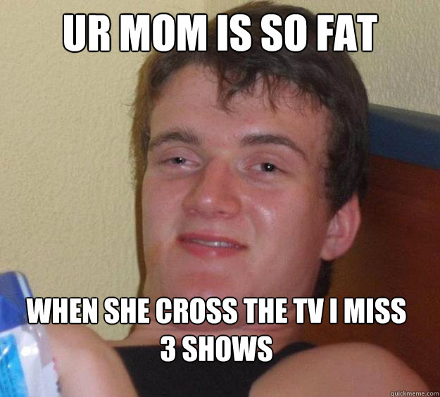 ur mom is so fat  when she Cross the tv i miss 3 shows   - ur mom is so fat  when she Cross the tv i miss 3 shows    10 Guy
