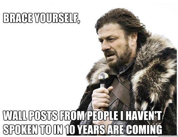 Brace yourself, 






wall posts from people i haven't spoken to in 10 years are coming  Imminent Ned