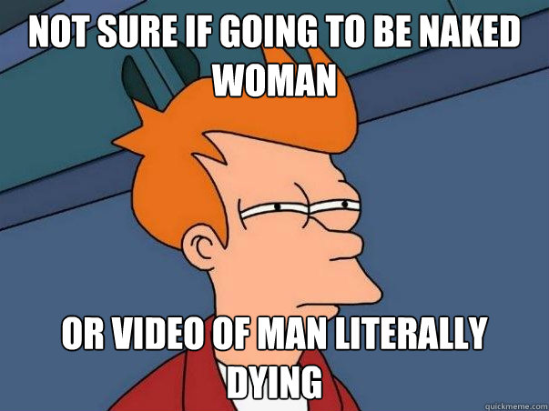 not sure if going to be naked woman or video of man literally dying  Not sure Fry