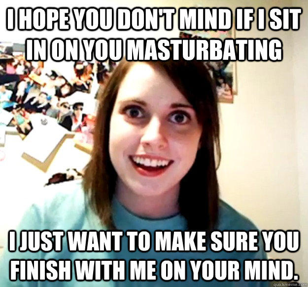 I hope you don't mind if I sit in on you masturbating I just want to make sure you finish with me on your mind.   Overly Attached Girlfriend