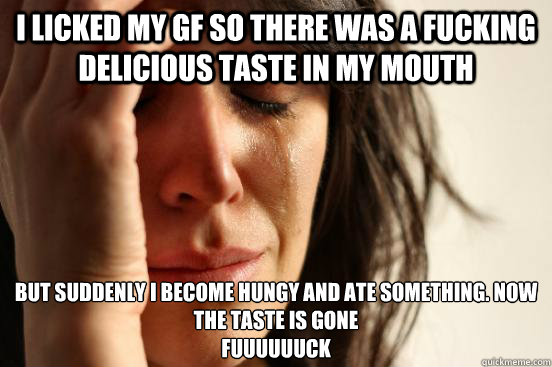 I Licked my gf so there was a fucking delicious taste in my mouth But suddenly I become hungy and ate something. now the taste is gone
FUUUUUUCk  First World Problems