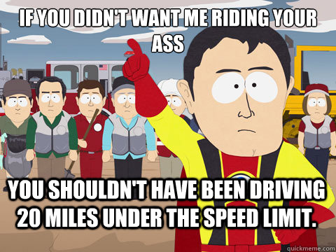 If you didn't want me riding your ass You shouldn't have been driving 20 miles under the speed limit.  Captain Hindsight