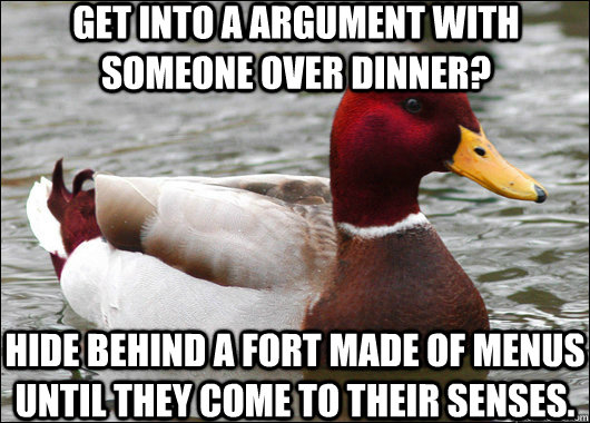 get into a argument with someone over dinner? hide behind a fort made of menus until they come to their senses.  Malicious Advice Mallard