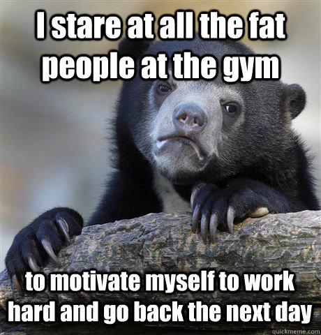 I stare at all the fat people at the gym to motivate myself to work hard and go back the next day  Confession Bear
