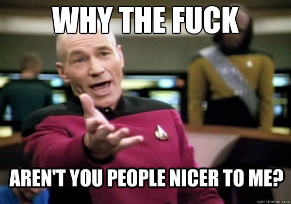 Why the fuck Aren't you people nicer to me?  Why The Fuck Picard