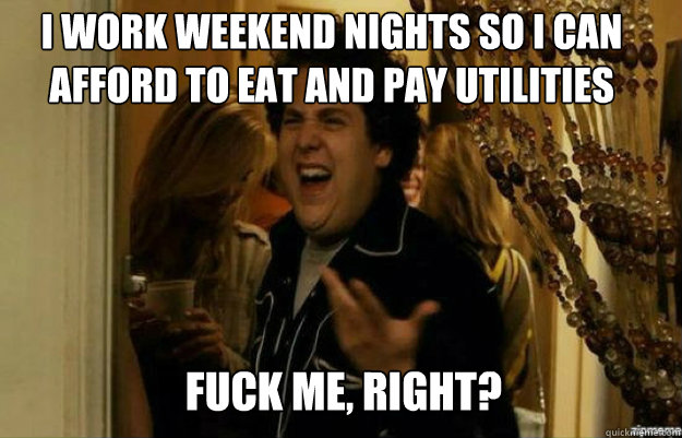I work weekend nights so i can afford to eat and pay utilities  FUCK ME, RIGHT?  fuck me right
