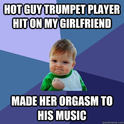 Hot guy trumpet player hit on my girlfriend Made her orgasm to his music  Success Kid
