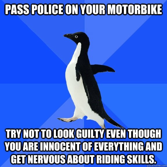 Pass police on your motorbike  Try not to look guilty even though you are innocent of everything and get nervous about riding skills.   Socially Awkward Penguin