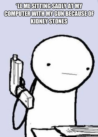 *Le me sitting sadly at my computer with my gun because of kidney stones  