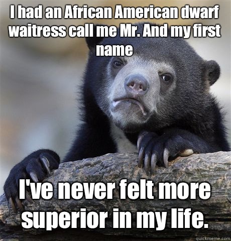 I had an African American dwarf waitress call me Mr. And my first name  I've never felt more superior in my life.  Confession Bear