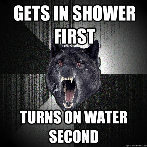 Gets in Shower first Turns on water second  Insanity Wolf