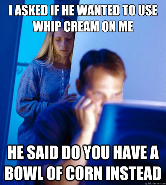 i asked if he wanted to use whip cream on me he said do you have a bowl of corn instead - i asked if he wanted to use whip cream on me he said do you have a bowl of corn instead  Sexy redditor wife