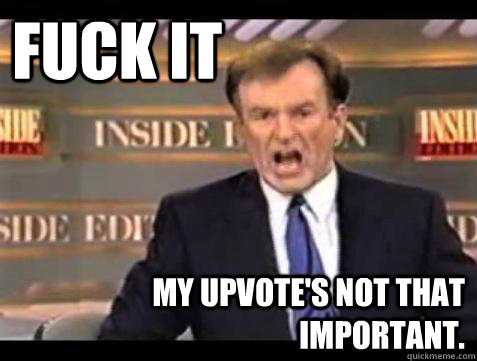 FUCK IT My Upvote's not that important.  Fuck it
