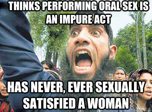 thinks performing oral sex is an impure act has never, ever sexually satisfied a woman  Angry Muslim Guy