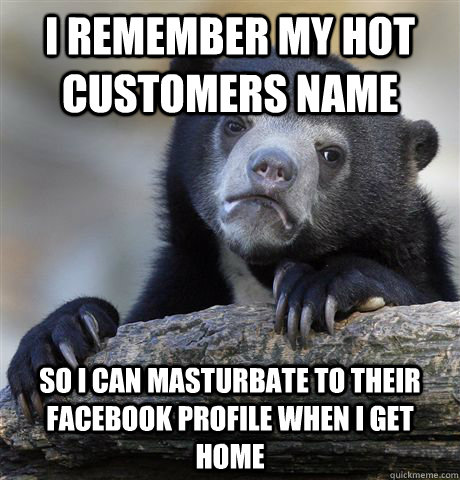I remember my hot customers name So I can masturbate to their facebook profile when i get home  Confession Bear
