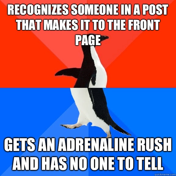 Recognizes someone in a post that makes it to the front page Gets an adrenaline rush and has no one to tell  Socially Awesome Awkward Penguin