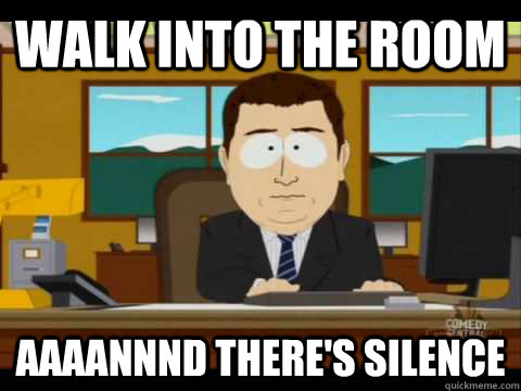 walk into the room Aaaannnd there's silence  Aaand its gone