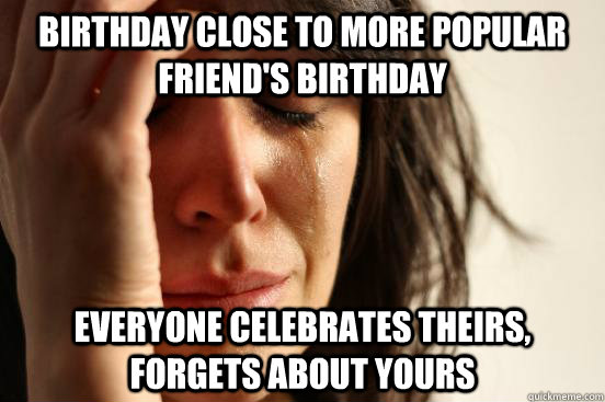 Birthday close to more popular friend's birthday everyone celebrates theirs, forgets about yours  First World Problems
