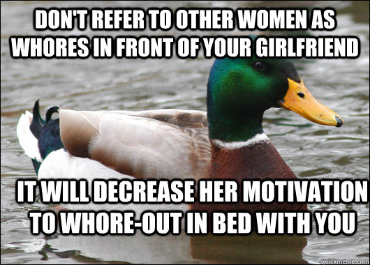 Don't refer to other women as whores in front of your girlfriend It will decrease her motivation to whore-out in bed with you  Actual Advice Mallard