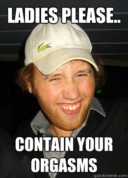 Ladies please.. Contain your orgasms  