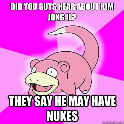 Did you guys hear about Kim Jong Il? They say he may have nukes  Slowpoke