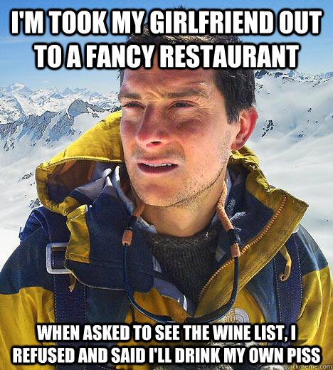 i'm took my girlfriend out to a fancy restaurant when asked to see the wine list, i refused and said i'll drink my own piss  Bear Grylls