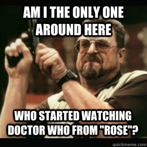 Am i the only one around here Who Started watching doctor who from 