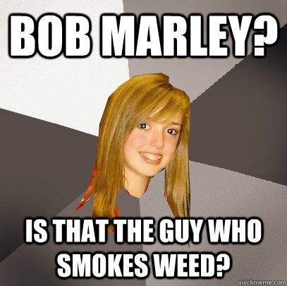 Bob marley? is that the guy who smokes weed?   Musically Oblivious 8th Grader