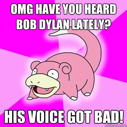 OMG HAVE you heard bob dylan lately? his voice got bad!  Slowpoke